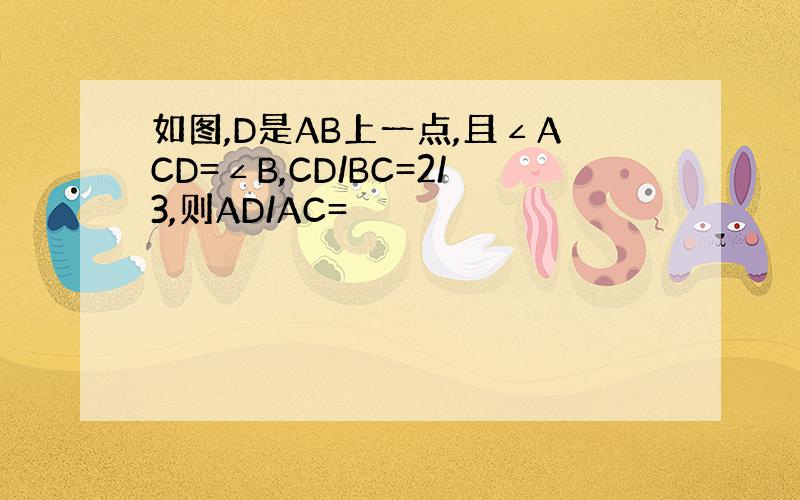 如图,D是AB上一点,且∠ACD=∠B,CD/BC=2/3,则AD/AC=