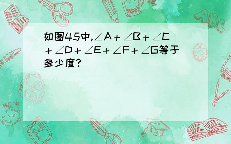 如图45中,∠A＋∠B＋∠C＋∠D＋∠E＋∠F＋∠G等于多少度?