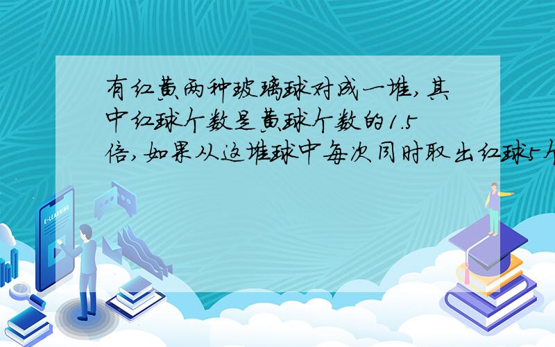 有红黄两种玻璃球对成一堆,其中红球个数是黄球个数的1.5倍,如果从这堆球中每次同时取出红球5个,