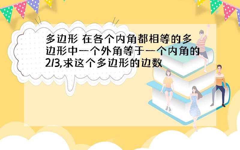 多边形 在各个内角都相等的多边形中一个外角等于一个内角的2/3,求这个多边形的边数