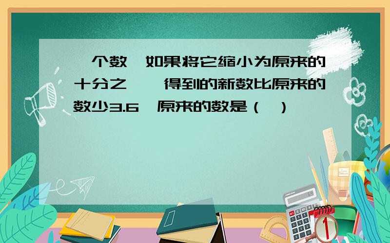 一个数,如果将它缩小为原来的十分之一,得到的新数比原来的数少3.6,原来的数是（ ）