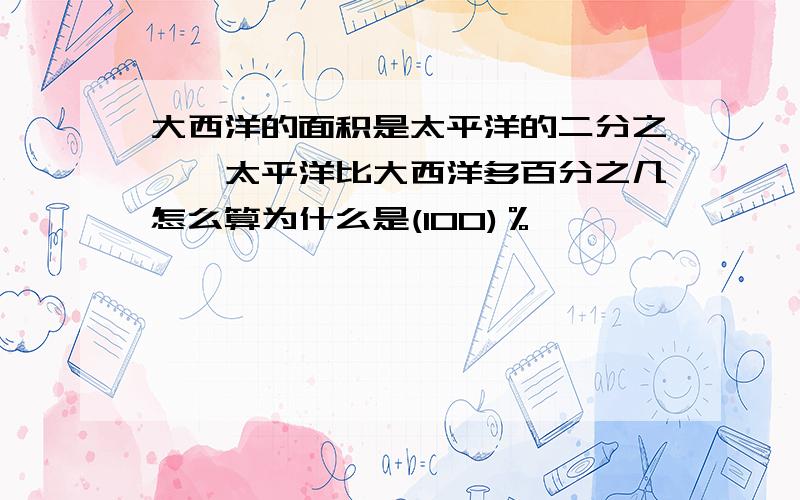 大西洋的面积是太平洋的二分之一,太平洋比大西洋多百分之几怎么算为什么是(100)％