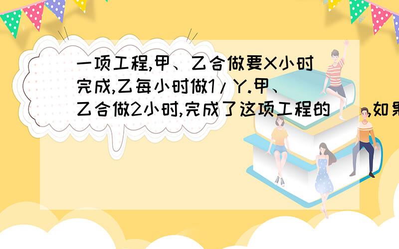 一项工程,甲、乙合做要X小时完成,乙每小时做1/Y.甲、乙合做2小时,完成了这项工程的（）,如果甲单独做这项工程,要（）