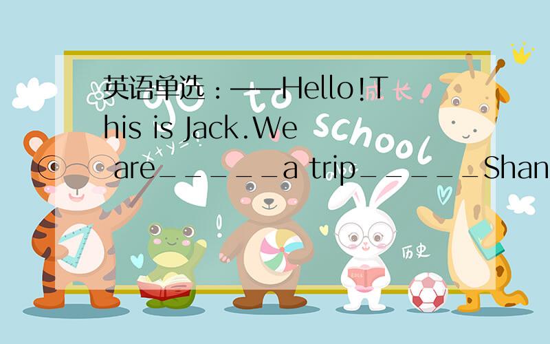 英语单选：——Hello!This is Jack.We are_____a trip_____Shanghai. ——