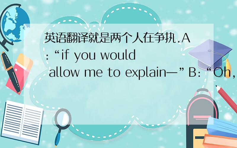 英语翻译就是两个人在争执.A:“if you would allow me to explain—”B:“Oh,I’ll