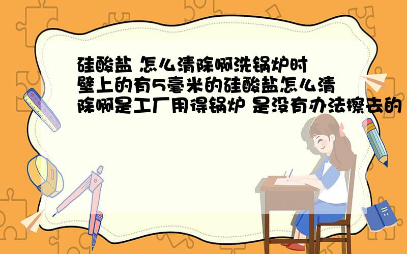 硅酸盐 怎么清除啊洗锅炉时 壁上的有5毫米的硅酸盐怎么清除啊是工厂用得锅炉 是没有办法擦去的 氢氧化钠成本有点高 况且清