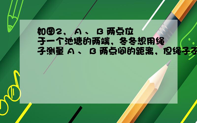 如图2， A 、 B 两点位于一个池塘的两端，冬冬想用绳子测量 A 、 B 两点间的距离，但绳子不够长，一位同学帮他想了