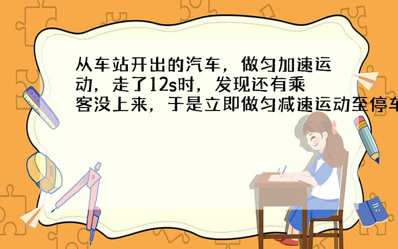 从车站开出的汽车，做匀加速运动，走了12s时，发现还有乘客没上来，于是立即做匀减速运动至停车，从启动到停止运动总共历时2