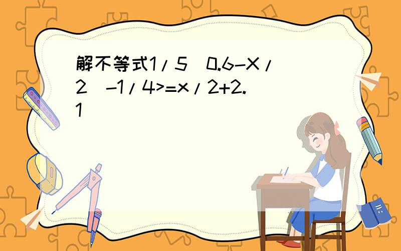 解不等式1/5(0.6-X/2)-1/4>=x/2+2.1