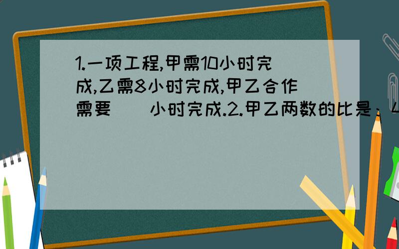 1.一项工程,甲需10小时完成,乙需8小时完成,甲乙合作需要（）小时完成.2.甲乙两数的比是：4:3