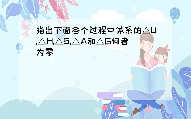 指出下面各个过程中体系的△U,△H,△S,△A和△G何者为零