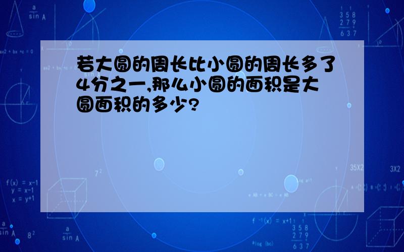 若大圆的周长比小圆的周长多了4分之一,那么小圆的面积是大圆面积的多少?