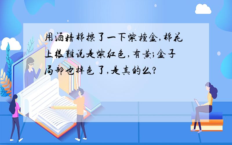 用酒精棉擦了一下紫檀盒,棉花上很难说是紫红色,有黄；盒子局部也掉色了,是真的么?