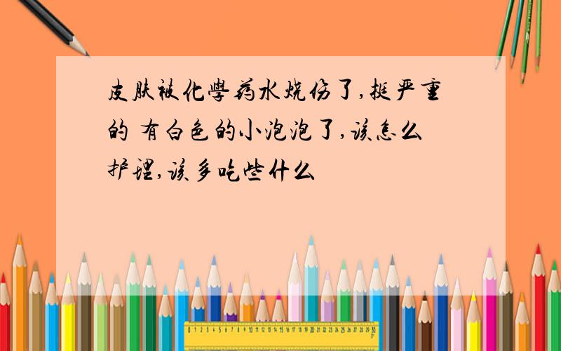 皮肤被化学药水烧伤了,挺严重的 有白色的小泡泡了,该怎么护理,该多吃些什么