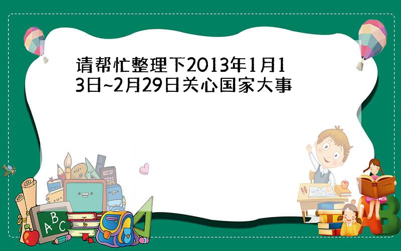 请帮忙整理下2013年1月13日~2月29日关心国家大事