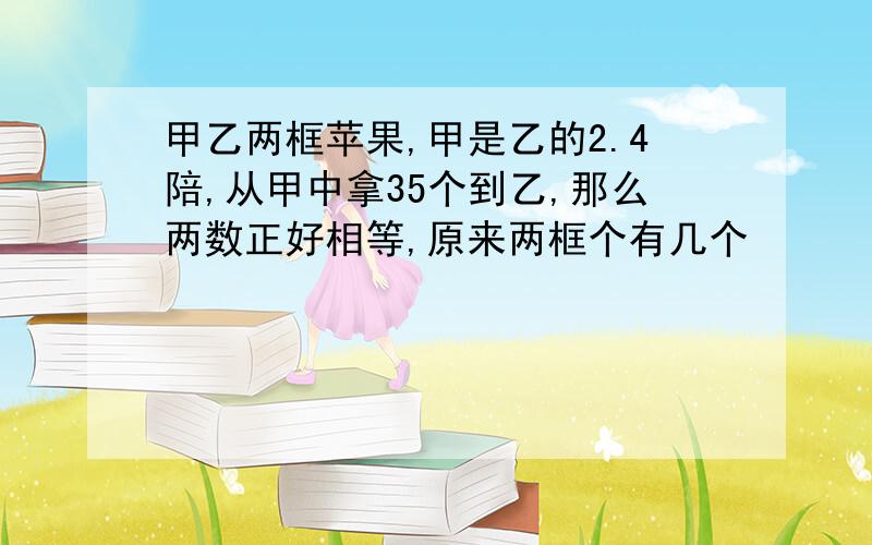 甲乙两框苹果,甲是乙的2.4陪,从甲中拿35个到乙,那么两数正好相等,原来两框个有几个