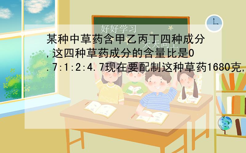 某种中草药含甲乙丙丁四种成分,这四种草药成分的含量比是0.7:1:2:4.7现在要配制这种草药1680克,这四种分别为几