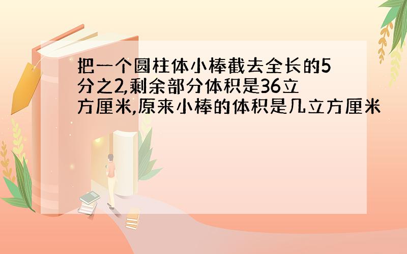 把一个圆柱体小棒截去全长的5分之2,剩余部分体积是36立方厘米,原来小棒的体积是几立方厘米