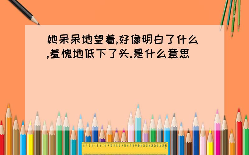 她呆呆地望着,好像明白了什么,羞愧地低下了头.是什么意思