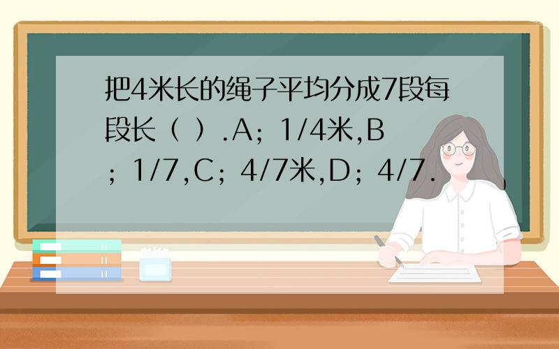 把4米长的绳子平均分成7段每段长（ ）.A；1/4米,B；1/7,C；4/7米,D；4/7.