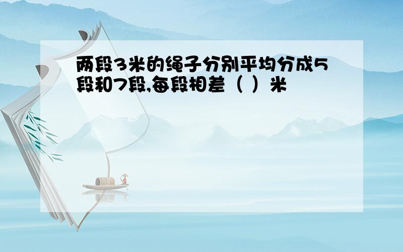 两段3米的绳子分别平均分成5段和7段,每段相差（ ）米