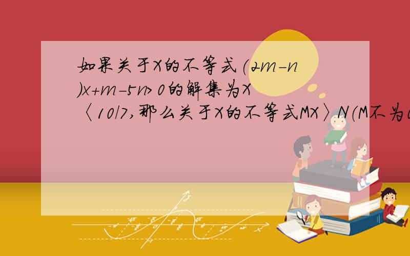 如果关于X的不等式(2m-n)x+m-5n>0的解集为X〈10/7,那么关于X的不等式MX〉N（M不为0）的解集为