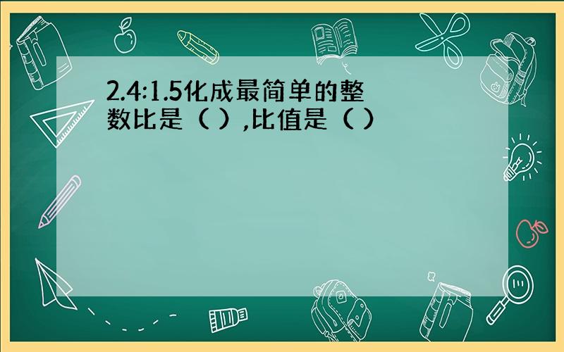 2.4:1.5化成最简单的整数比是（ ）,比值是（ ）