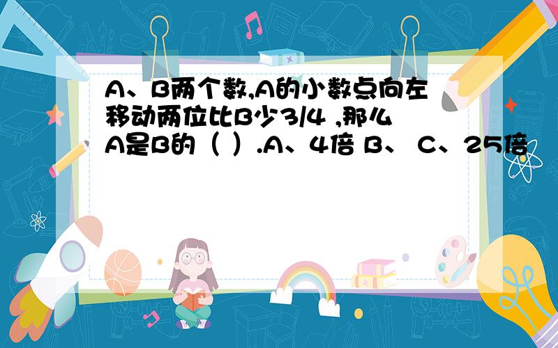 A、B两个数,A的小数点向左移动两位比B少3/4 ,那么A是B的（ ）.A、4倍 B、 C、25倍