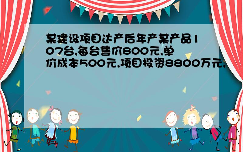 某建设项目达产后年产某产品107台,每台售价800元,单价成本500元,项目投资8800万元,