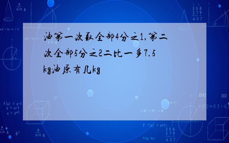 油第一次取全部4分之1,第二次全部5分之2二比一多7.5kg油原有几kg