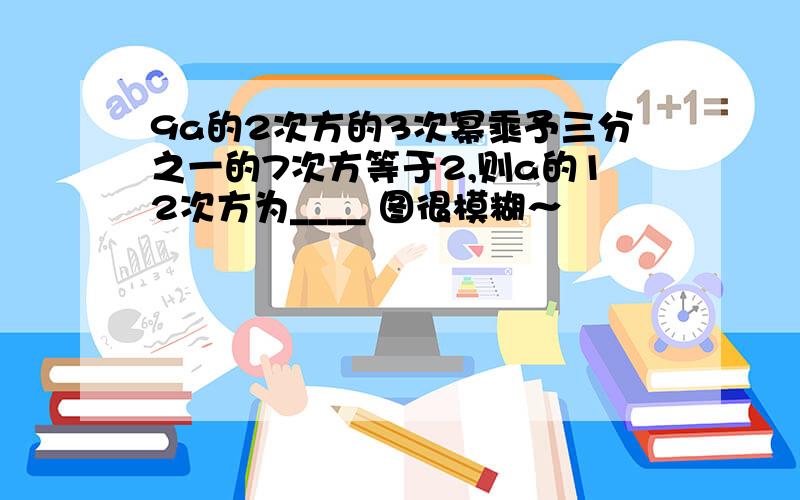 9a的2次方的3次幂乘予三分之一的7次方等于2,则a的12次方为____ 图很模糊～