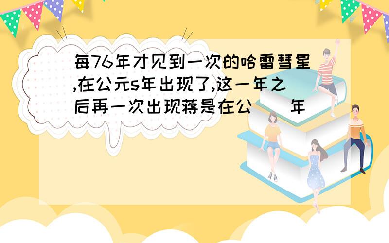 每76年才见到一次的哈雷彗星,在公元s年出现了,这一年之后再一次出现蒋是在公（）年