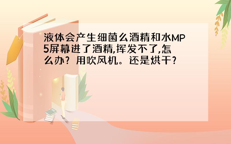 液体会产生细菌么酒精和水MP5屏幕进了酒精,挥发不了,怎么办？用吹风机。还是烘干？