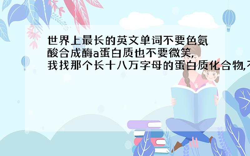 世界上最长的英文单词不要色氨酸合成酶a蛋白质也不要微笑,我找那个长十八万字母的蛋白质化合物,不知道的别乱回,十八万字母的