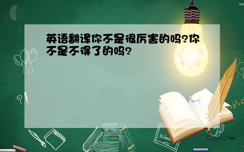 英语翻译你不是很厉害的吗?你不是不得了的吗?