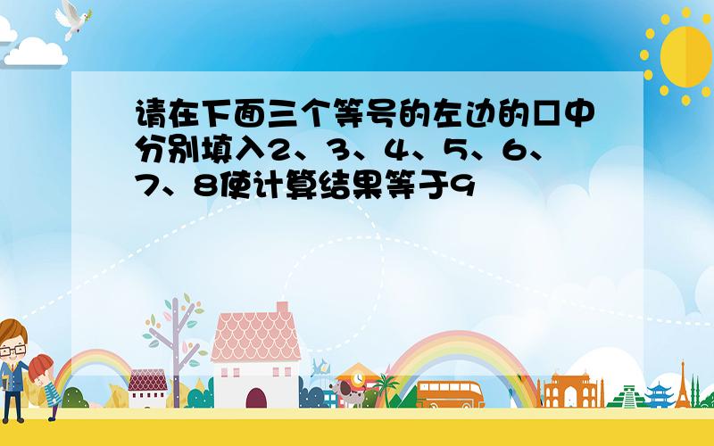 请在下面三个等号的左边的□中分别填入2、3、4、5、6、7、8使计算结果等于9