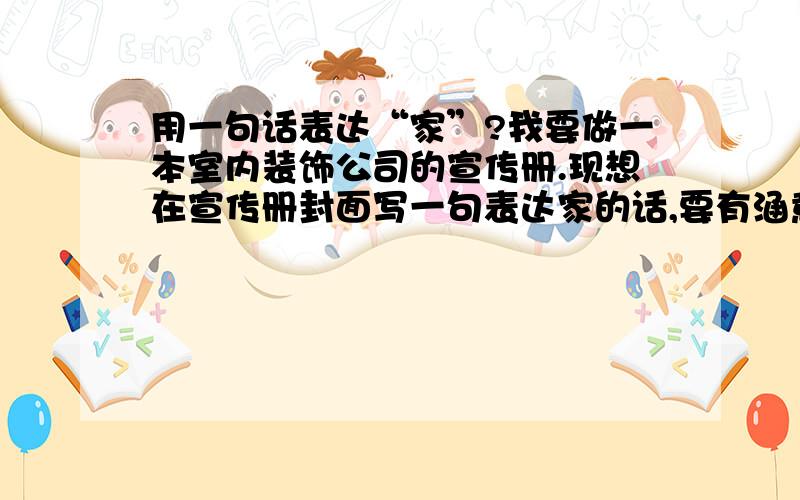 用一句话表达“家”?我要做一本室内装饰公司的宣传册.现想在宣传册封面写一句表达家的话,要有涵意,深澳,有新意!