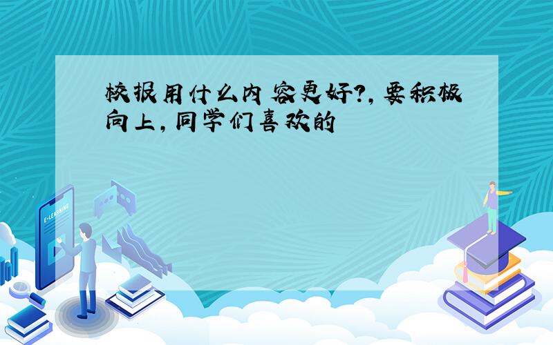 校报用什么内容更好?,要积极向上,同学们喜欢的