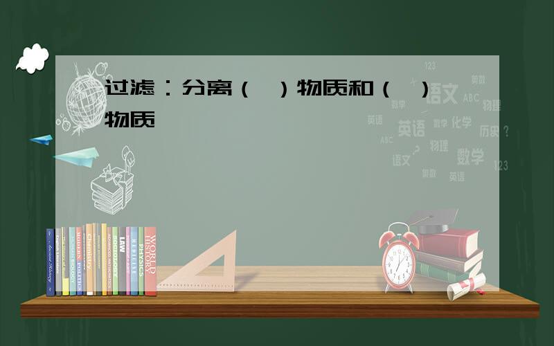 过滤：分离（ ）物质和（ ）物质