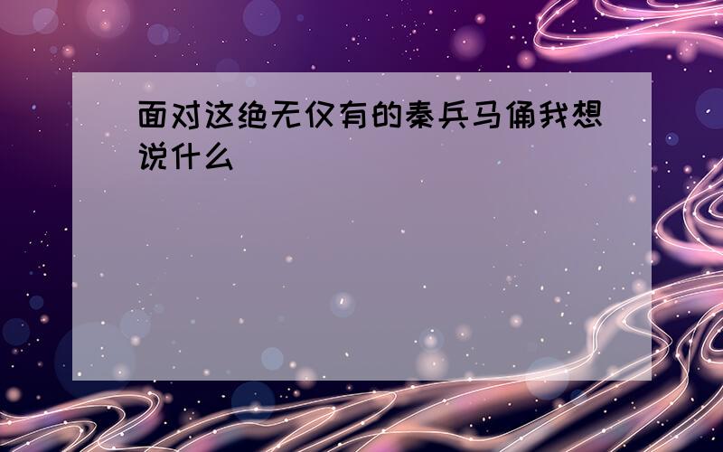 面对这绝无仅有的秦兵马俑我想说什么