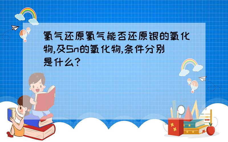 氢气还原氢气能否还原银的氧化物,及Sn的氧化物,条件分别是什么?