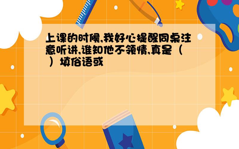 上课的时候,我好心提醒同桌注意听讲,谁知他不领情,真是（ ）填俗语或