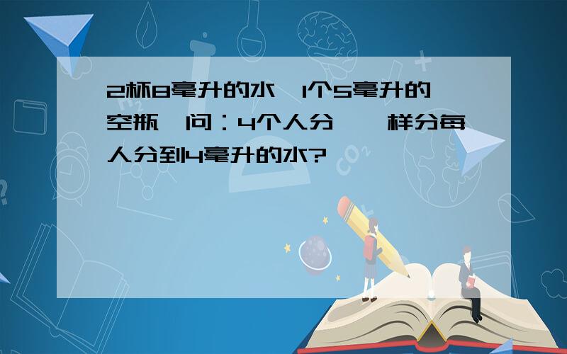 2杯8毫升的水,1个5毫升的空瓶,问：4个人分,咋样分每人分到4毫升的水?