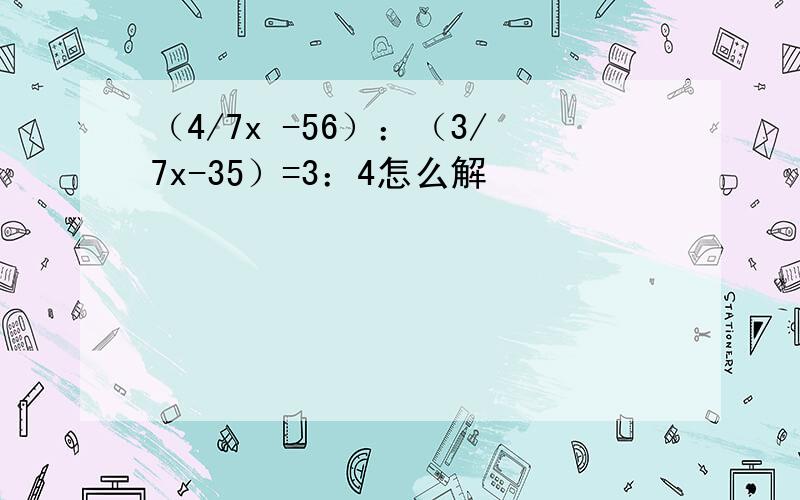 （4/7x -56）：（3/7x-35）=3：4怎么解