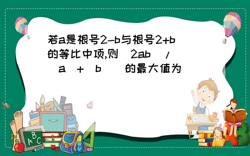 若a是根号2-b与根号2+b的等比中项,则（2ab）/（[a]+[b]）的最大值为