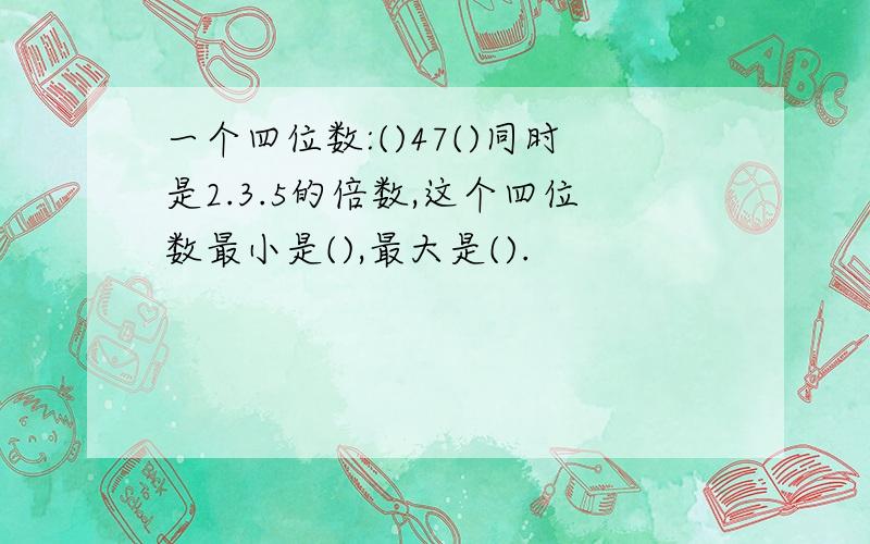 一个四位数:()47()同时是2.3.5的倍数,这个四位数最小是(),最大是().