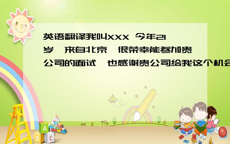 英语翻译我叫XXX 今年21岁,来自北京,很荣幸能参加贵公司的面试,也感谢贵公司给我这个机会,我之前有过工作经验,最近的