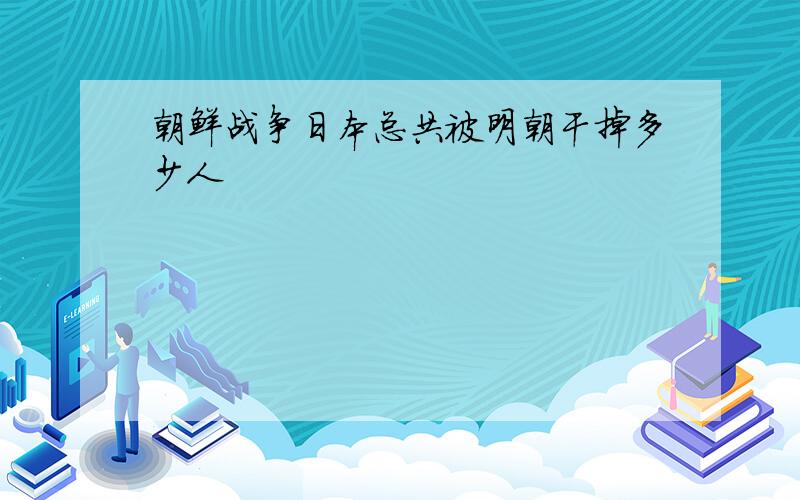 朝鲜战争日本总共被明朝干掉多少人