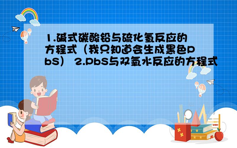 1.碱式碳酸铅与硫化氢反应的方程式（我只知道会生成黑色PbS） 2.PbS与双氧水反应的方程式