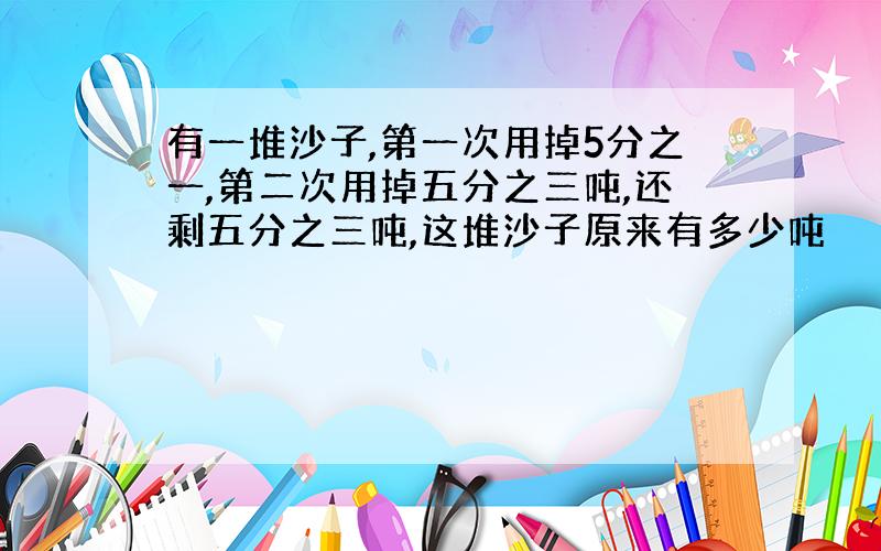 有一堆沙子,第一次用掉5分之一,第二次用掉五分之三吨,还剩五分之三吨,这堆沙子原来有多少吨